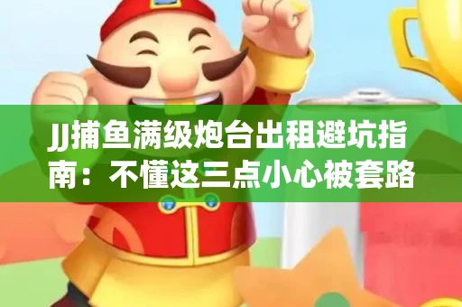 JJ捕鱼满级炮台出租避坑指南：不懂这三点小心被套路