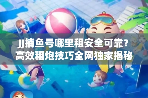 JJ捕鱼号哪里租安全可靠？高效租炮技巧全网独家揭秘